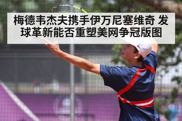梅德韦杰夫携手伊万尼塞维奇 发球革新能否重塑美网争冠版图